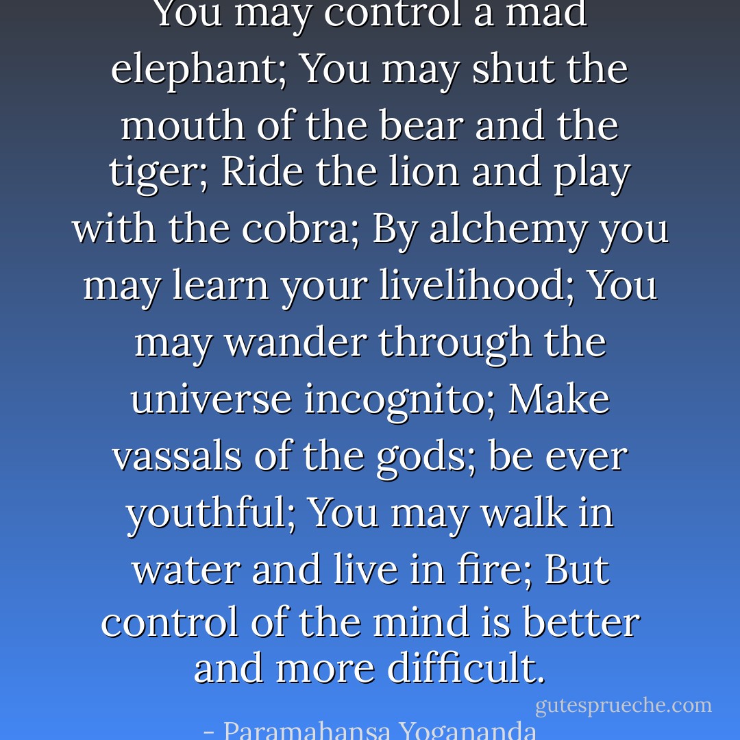 You may control a mad elephant;<br />You may shut the mouth of the bear and the tiger;<br />Ride the lion and play with the cobra;<br />By alchemy you may learn your livelihood;<br />You may wander through the universe incognito;<br />Make vassals of the gods; be ever youthful;<br />You may walk in water and live in fire;<br />But control of the mind is better and more difficult. - Paramahansa Yogananda