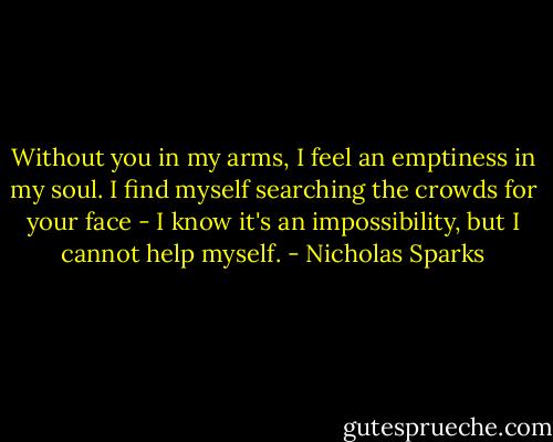 Without you in my arms, I feel an emptiness in my soul. I find myself searching the crowds for your face - I know it's an impossibility, but I cannot help myself. - Nicholas Sparks