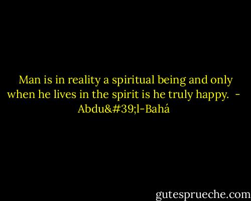  Man is in reality a spiritual being and only when he lives in the spirit is he truly happy.  - Abdu'l-Bahá