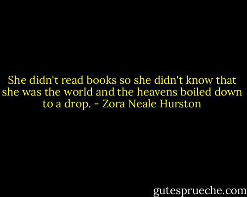 She didn't read books so she didn't know that she was the world and the heavens boiled down to a drop. - Zora Neale Hurston