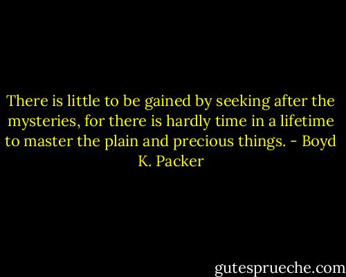 There is little to be gained by seeking after the mysteries, for there is hardly time in a lifetime to master the plain and precious things. - Boyd K. Packer