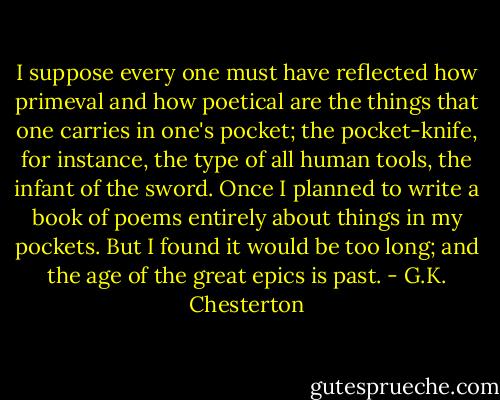 I suppose every one must have reflected how primeval and how poetical are the things that one carries in one's pocket; the pocket-knife, for instance, the type of all human tools, the infant of the sword. Once I planned to write a book of poems entirely about things in my pockets. But I found it would be too long; and the age of the great epics is past. - G.K. Chesterton