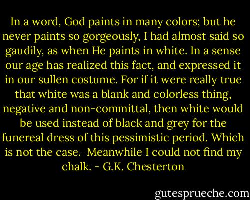 In a word, God paints in many colors; but he never paints so gorgeously, I had almost said so gaudily, as when He paints in white. In a sense our age has realized this fact, and expressed it in our sullen costume. For if it were really true that white was a blank and colorless thing, negative and non-committal, then white would be used instead of black and grey for the funereal dress of this pessimistic period. Which is not the case.<br /><br />Meanwhile I could not find my chalk. - G.K. Chesterton