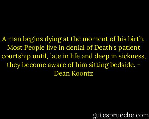A man begins dying at the moment of his birth. Most People live in denial of Death's patient courtship until, late in life and deep in sickness, they become aware of him sitting bedside. - Dean Koontz