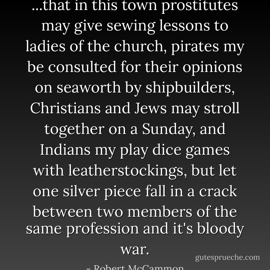 ...that in this town prostitutes may give sewing lessons to ladies of the church, pirates my be consulted for their opinions on seaworth by shipbuilders, Christians and Jews may stroll together on a Sunday, and Indians my play dice games with leatherstockings, but let one silver piece fall in a crack between two members of the same profession and it's bloody war. - Robert McCammon