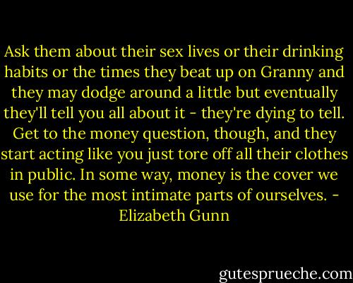 Ask them about their sex lives or their drinking habits or the times they beat up on Granny and they may dodge around a little but eventually they'll tell you all about it - they're dying to tell. Get to the money question, though, and they start acting like you just tore off all their clothes in public. In some way, money is the cover we use for the most intimate parts of ourselves. - Elizabeth Gunn