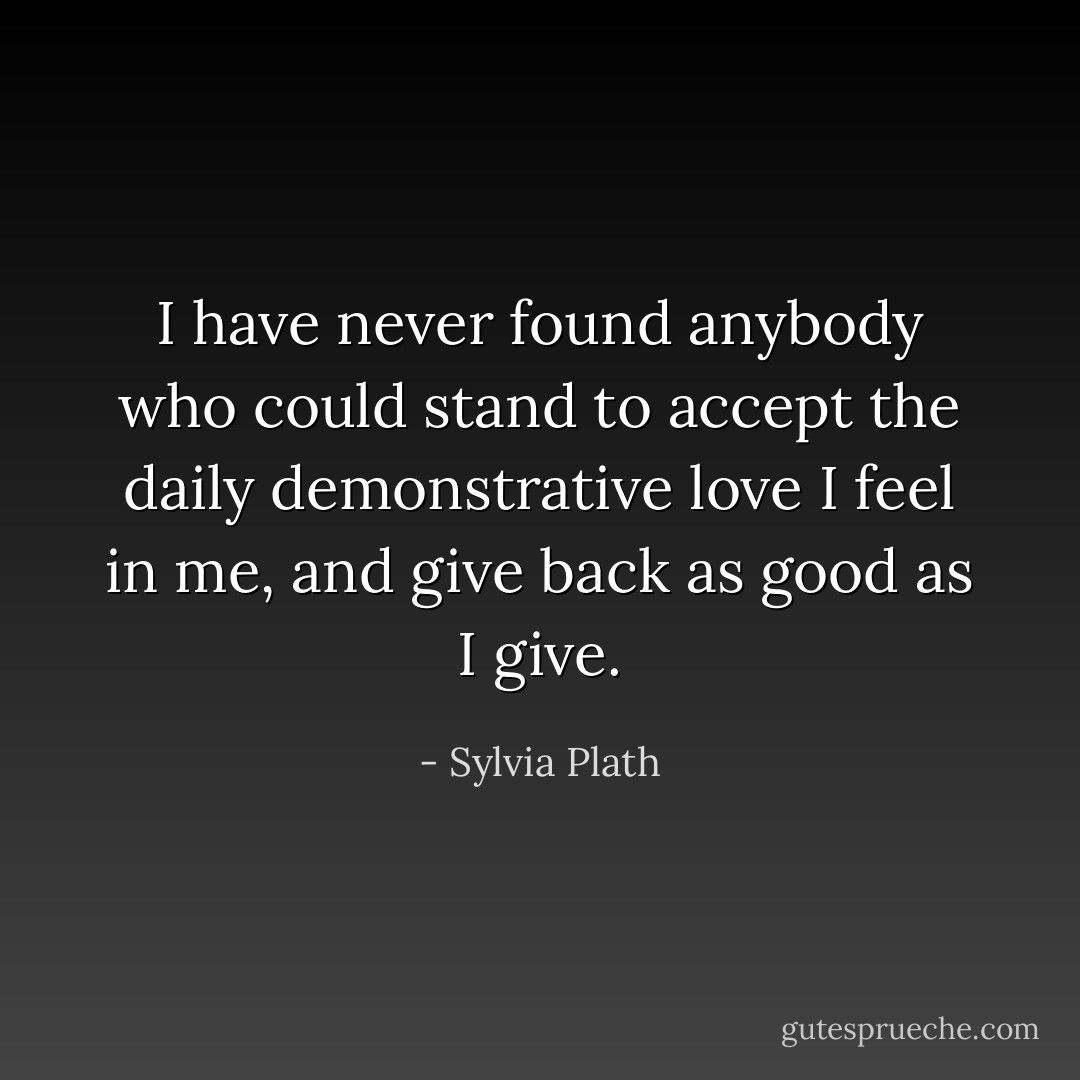 I have never found anybody who could stand to accept the daily demonstrative love I feel in me, and give back as good as I give. - Sylvia Plath