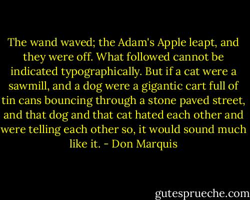 The wand waved; the Adam's Apple leapt, and they were off. What followed cannot be indicated typographically. But if a cat were a sawmill, and a dog were a gigantic cart full of tin cans bouncing through a stone paved street, and that dog and that cat hated each other and were telling each other so, it would sound much like it. - Don Marquis