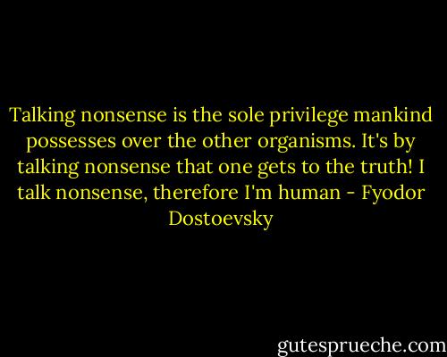 Talking nonsense is the sole privilege mankind possesses over the other organisms. It's by talking nonsense that one gets to the truth! I talk nonsense, therefore I'm human - Fyodor Dostoevsky