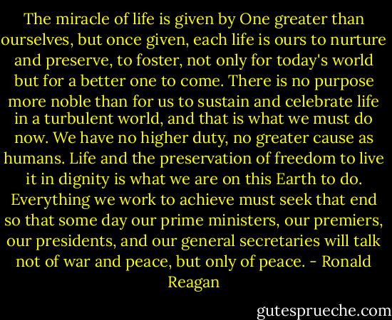 The miracle of life is given by One greater than ourselves, but once given, each life is ours to nurture and preserve, to foster, not only for today's world but for a better one to come. There is no purpose more noble than for us to sustain and celebrate life in a turbulent world, and that is what we must do now. We have no higher duty, no greater cause as humans. Life and the preservation of freedom to live it in dignity is what we are on this Earth to do. Everything we work to achieve must seek that end so that some day our prime ministers, our premiers, our presidents, and our general secretaries will talk not of war and peace, but only of peace. - Ronald Reagan