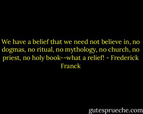 We have a belief that we need not believe in, no dogmas, no ritual, no mythology, no church, no priest, no holy book--what a relief! - Frederick Franck
