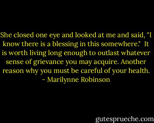 She closed one eye and looked at me and said, "I know there is a blessing in this somewhere."<br /><br />It is worth living long enough to outlast whatever sense of grievance you may acquire. Another reason why you must be careful of your health. - Marilynne Robinson