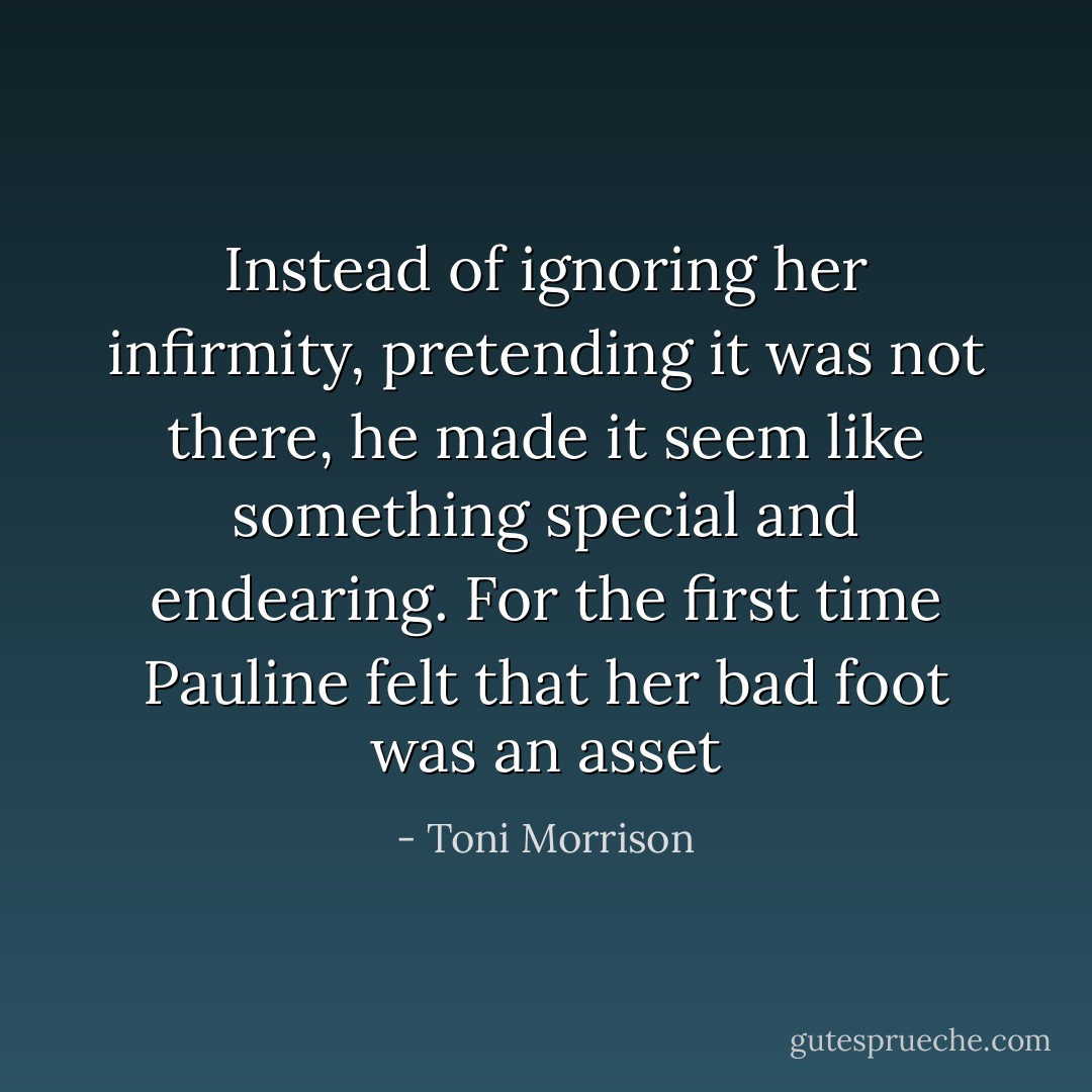 Instead of ignoring her infirmity, pretending it was not there, he made it seem like something special and endearing. For the first time Pauline felt that her bad foot was an asset - Toni Morrison