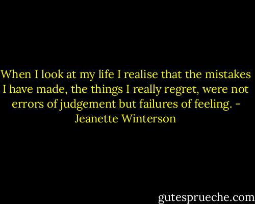 When I look at my life I realise that the mistakes I have made, the things I really regret, were not errors of judgement but failures of feeling. - Jeanette Winterson