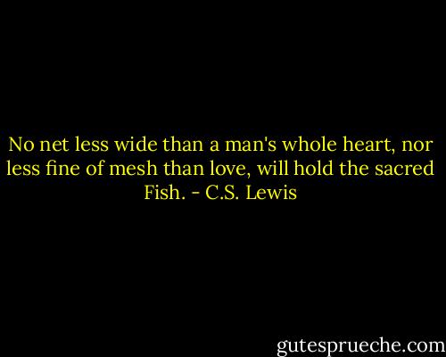 No net less wide than a man's whole heart, nor less fine of mesh than love, will hold the sacred Fish. - C.S. Lewis