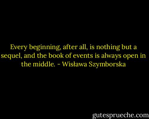 Every beginning, after all, is nothing but a sequel, and the book of events is always open in the middle. - Wisława Szymborska