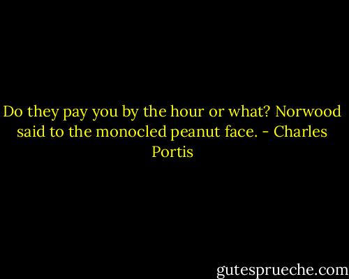 Do they pay you by the hour or what? Norwood said to the monocled peanut face. - Charles Portis