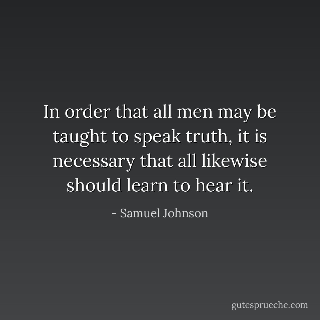 In order that all men may be taught to speak truth, it is necessary that all likewise should learn to hear it. - Samuel Johnson