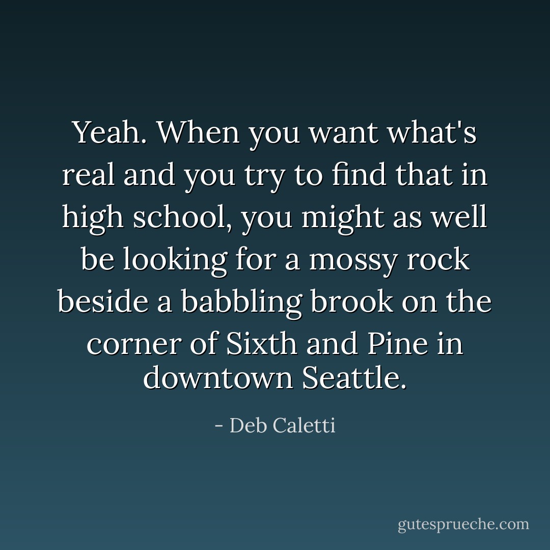 Yeah. When you want what's real and you try to find that in high school, you might as well be looking for a mossy rock beside a babbling brook on the corner of Sixth and Pine in downtown Seattle. - Deb Caletti