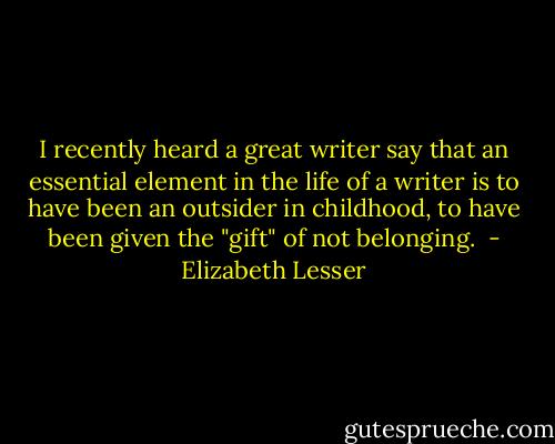 I recently heard a great writer say that an essential element in the life of a writer is to have been an outsider in childhood, to have been given the "gift" of not belonging.  - Elizabeth Lesser