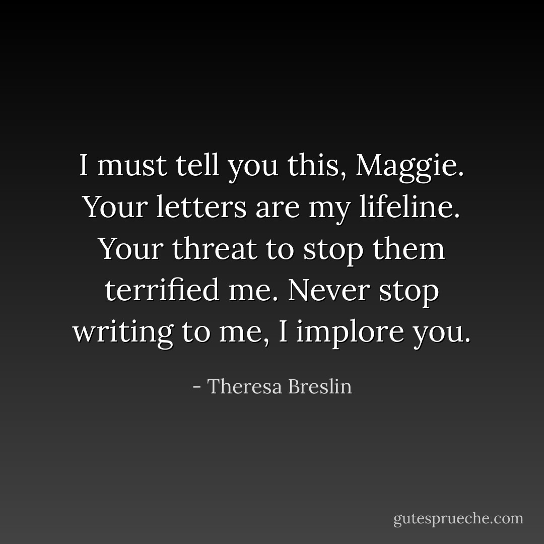 I must tell you this, Maggie. Your letters are my lifeline. Your threat to stop them terrified me. Never stop writing to me, I implore you. - Theresa Breslin