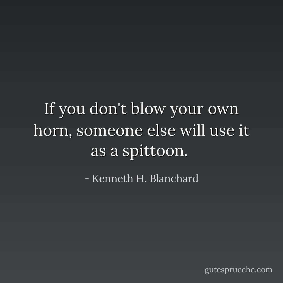 If you don't blow your own horn, someone else will use it as a spittoon.  - Kenneth H. Blanchard