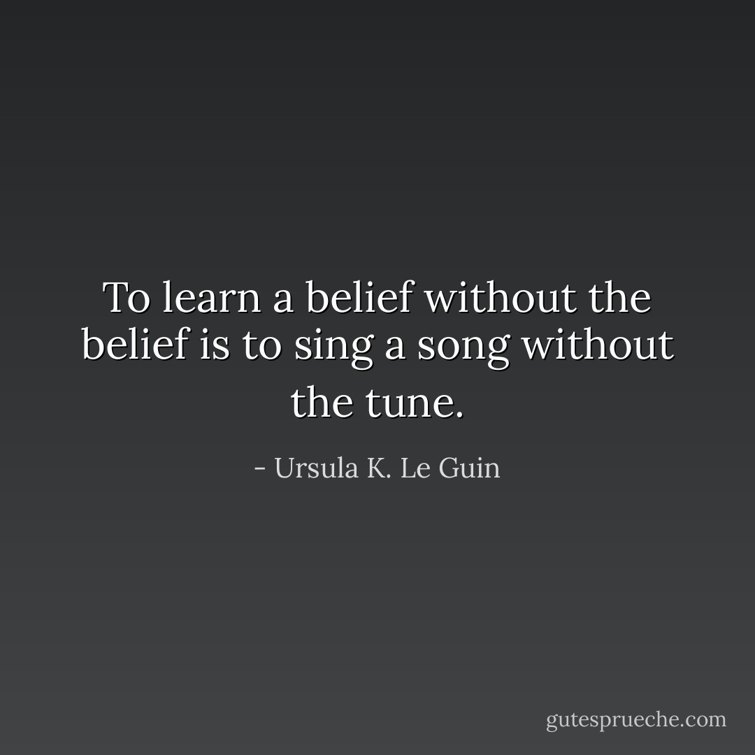 To learn a belief without the belief is to sing a song without the tune. - Ursula K. Le Guin