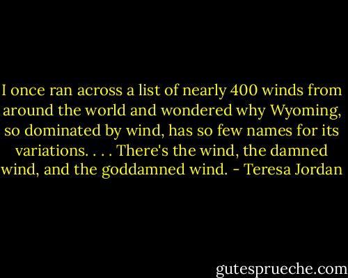 I once ran across a list of nearly 400 winds from around the world and wondered why Wyoming, so dominated by wind, has so few names for its variations. . . . There's the wind, the damned wind, and the goddamned wind. - Teresa Jordan