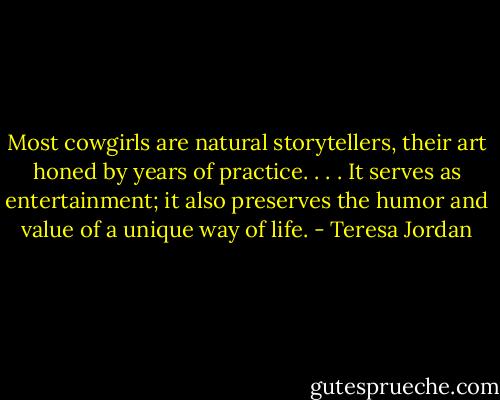 Most cowgirls are natural storytellers, their art honed by years of practice. . . . It serves as entertainment; it also preserves the humor and value of a unique way of life. - Teresa Jordan