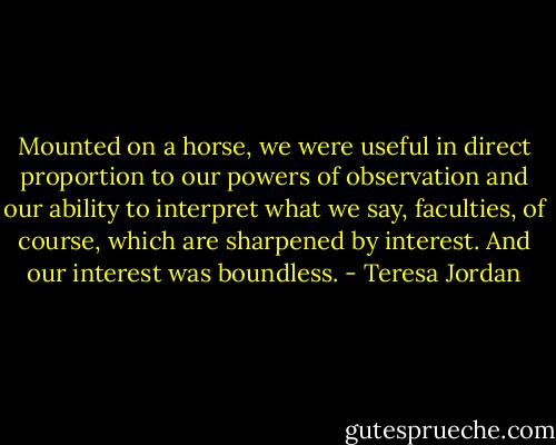 Mounted on a horse, we were useful in direct proportion to our powers of observation and our ability to interpret what we say, faculties, of course, which are sharpened by interest. And our interest was boundless. - Teresa Jordan