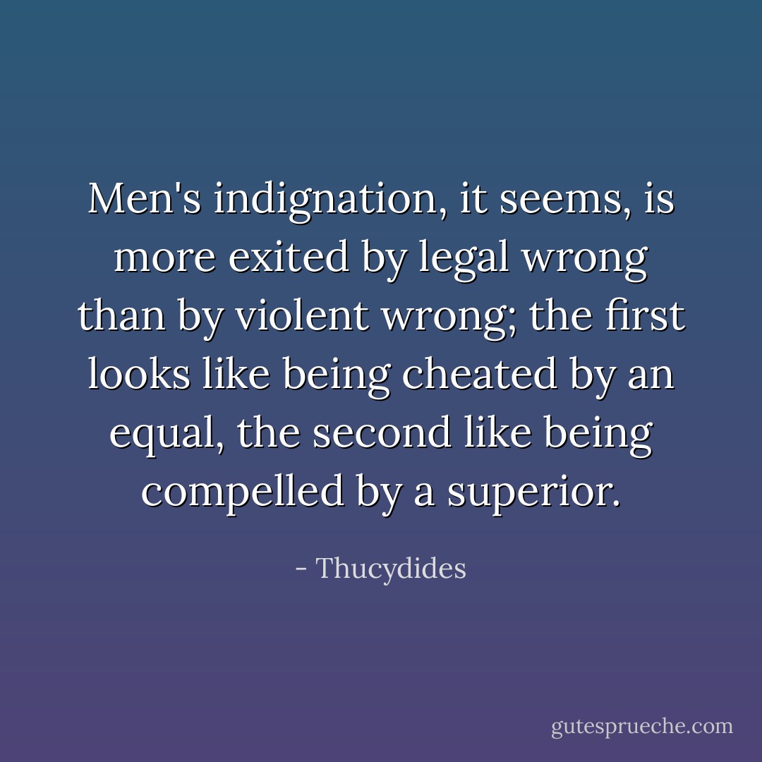 Men's indignation, it seems, is more exited by legal wrong than by violent wrong; the first looks like being cheated by an equal, the second like being compelled by a superior. - Thucydides