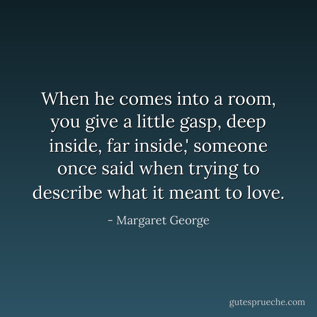 When he comes into a room, you give a little gasp, deep inside, far inside,' someone once said when trying to describe what it meant to love. - Margaret George