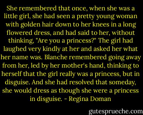 She remembered that once, when she was a little girl, she had seen a pretty young woman with golden hair down to her knees in a long flowered dress, and had said to her, without thinking, "Are you a princess?" The girl had laughed very kindly at her and asked her what her name was. Blanche remembered going away from her, led by her mother's hand, thinking to herself that the girl really was a princess, but in disguise. And she had resolved that someday, she would dress as though she were a princess in disguise. - Regina Doman
