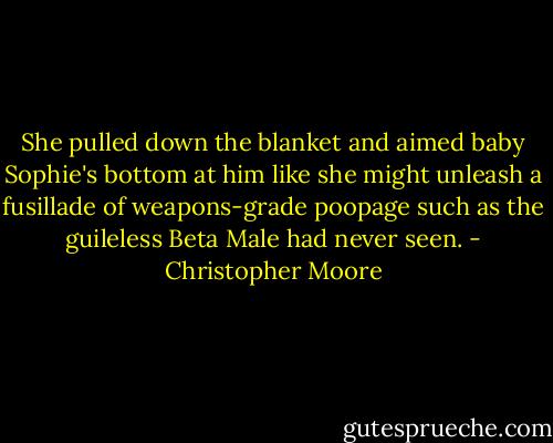 She pulled down the blanket and aimed baby Sophie's bottom at him like she might unleash a fusillade of weapons-grade poopage such as the guileless Beta Male had never seen. - Christopher Moore