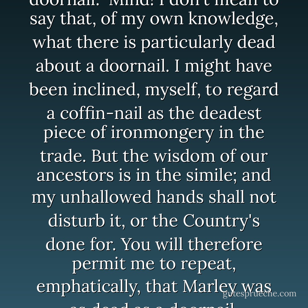 Old Marley was as dead as a doornail.<br /><br />Mind! I don't mean to say that, of my own knowledge, what there is particularly dead about a doornail. I might have been inclined, myself, to regard a coffin-nail as the deadest piece of ironmongery in the trade. But the wisdom of our ancestors is in the simile; and my unhallowed hands shall not disturb it, or the Country's done for. You will therefore permit me to repeat, emphatically, that Marley was as dead as a doornail. - Charles Dickens