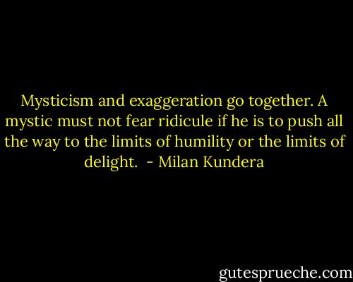 Mysticism and exaggeration go together. A mystic must not fear ridicule if he is to push all the way to the limits of humility or the limits of delight.  - Milan Kundera