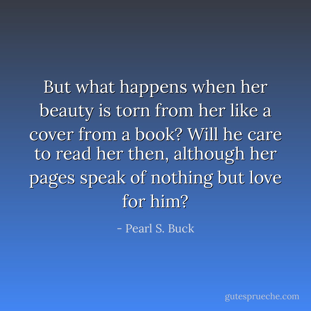 But what happens when her beauty is torn from her like a cover from a book? Will he care to read her then, although her pages speak of nothing but love for him? - Pearl S. Buck