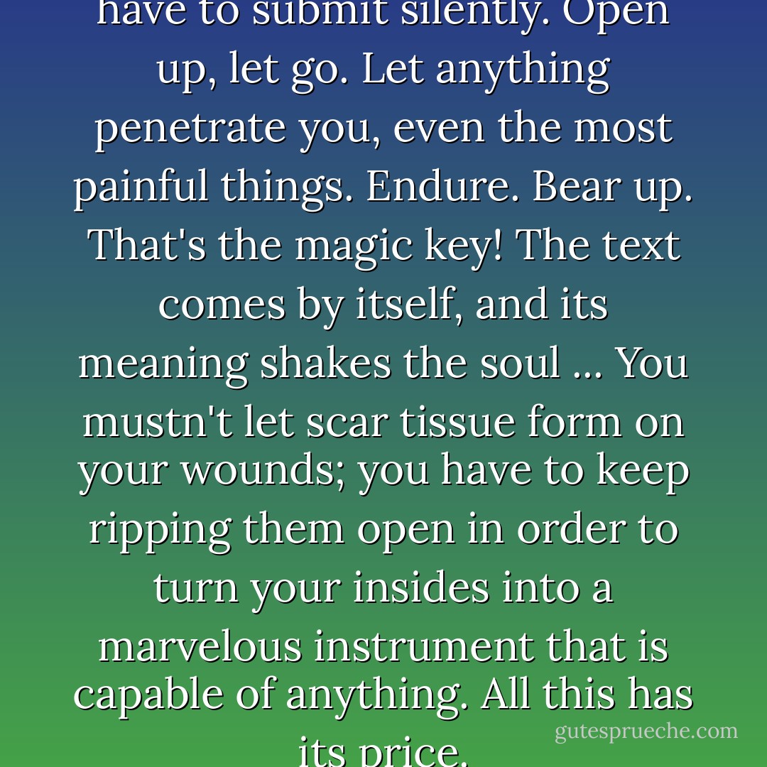 I've solved the mystery: You have to submit silently. Open up, let go. Let anything penetrate you, even the most painful things. Endure. Bear up. That's the magic key! The text comes by itself, and its meaning shakes the soul ... You mustn't let scar tissue form on your wounds; you have to keep ripping them open in order to turn your insides into a marvelous instrument that is capable of anything. All this has its price. - Klaus Kinski