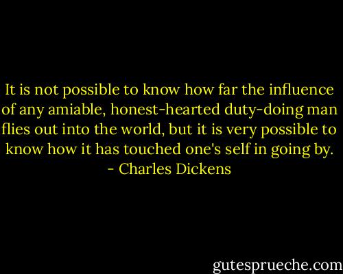 It is not possible to know how far the influence of any amiable, honest-hearted duty-doing man flies out into the world, but it is very possible to know how it has touched one's self in going by. - Charles Dickens