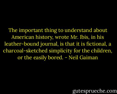 The important thing to understand about American history, wrote Mr. Ibis, in his leather-bound journal, is that it is fictional, a charcoal-sketched simplicity for the children, or the easily bored. - Neil Gaiman