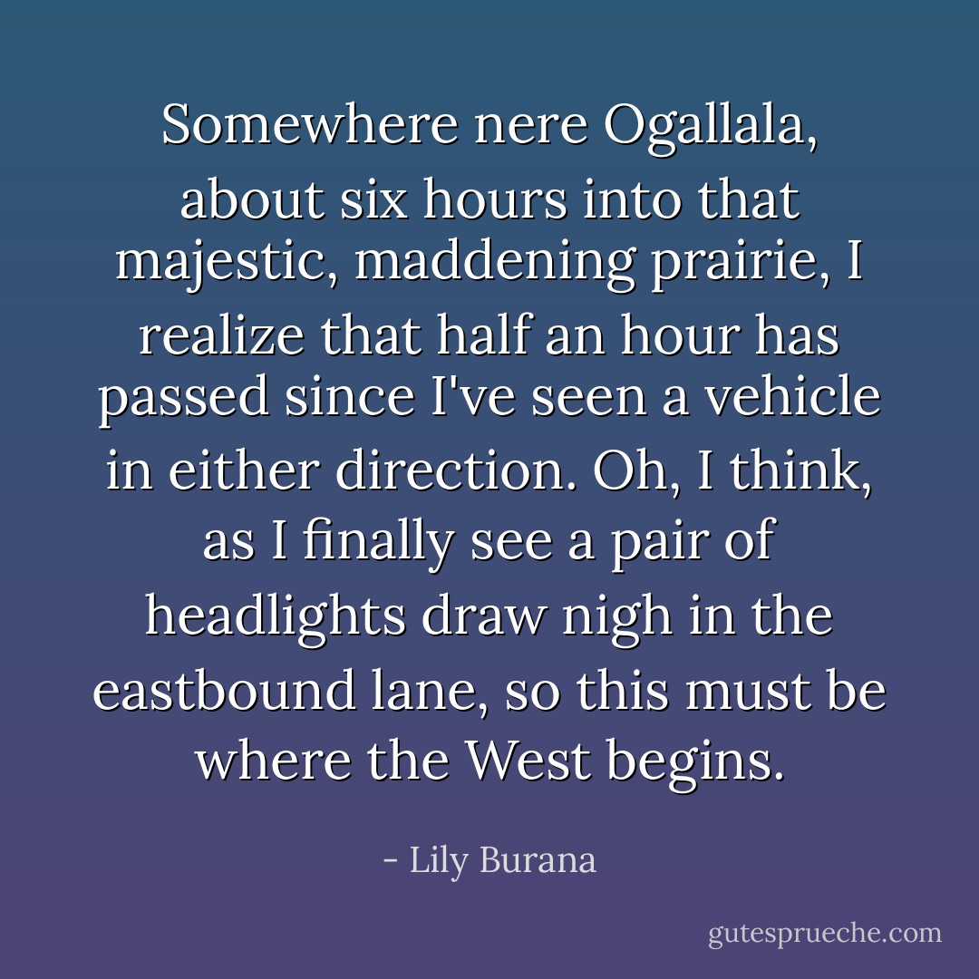 Somewhere nere Ogallala, about six hours into that majestic, maddening prairie, I realize that half an hour has passed since I've seen a vehicle in either direction.<br />Oh, I think, as I finally see a pair of headlights draw nigh in the eastbound lane, so this must be where the West begins. - Lily Burana