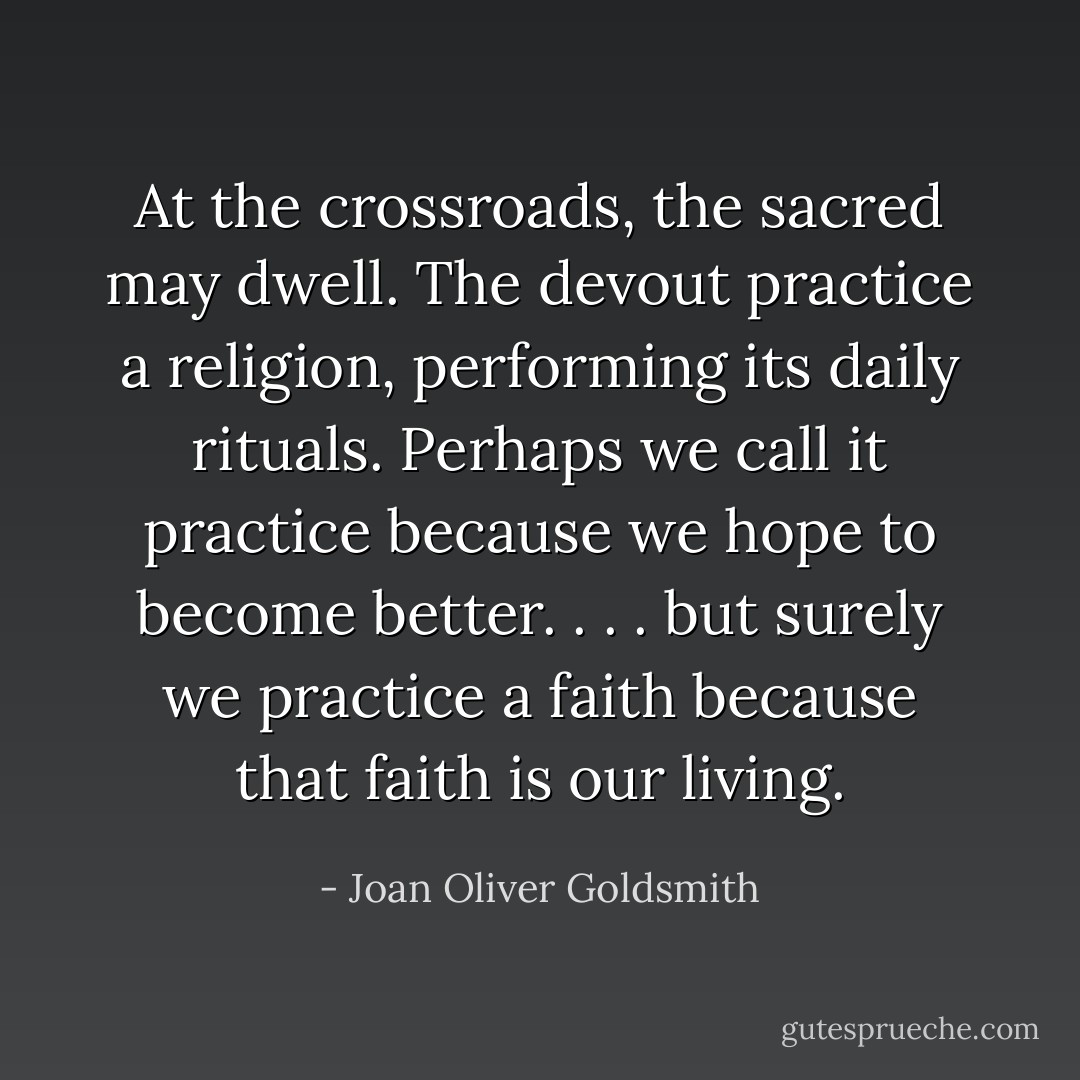 At the crossroads, the sacred may dwell. The devout practice a religion, performing its daily rituals. Perhaps we call it practice because we hope to become better. . . . but surely we practice a faith because that faith is our living. - Joan Oliver Goldsmith