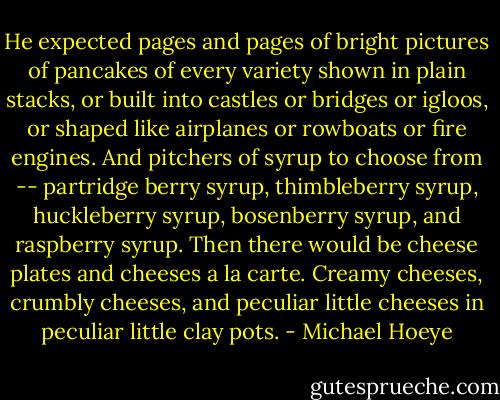 He expected pages and pages of bright pictures of pancakes of every variety shown in plain stacks, or built into castles or bridges or igloos, or shaped like airplanes or rowboats or fire engines. And pitchers of syrup to choose from -- partridge berry syrup, thimbleberry syrup, huckleberry syrup, bosenberry syrup, and raspberry syrup. Then there would be cheese plates and cheeses a la carte. Creamy cheeses, crumbly cheeses, and peculiar little cheeses in peculiar little clay pots. - Michael Hoeye