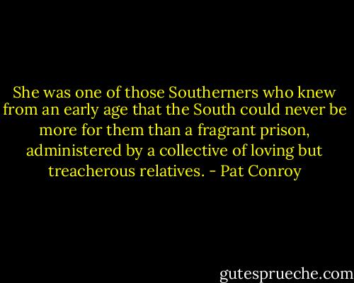 She was one of those Southerners who knew from an early age that the South could never be more for them than a fragrant prison, administered by a collective of loving but treacherous relatives. - Pat Conroy