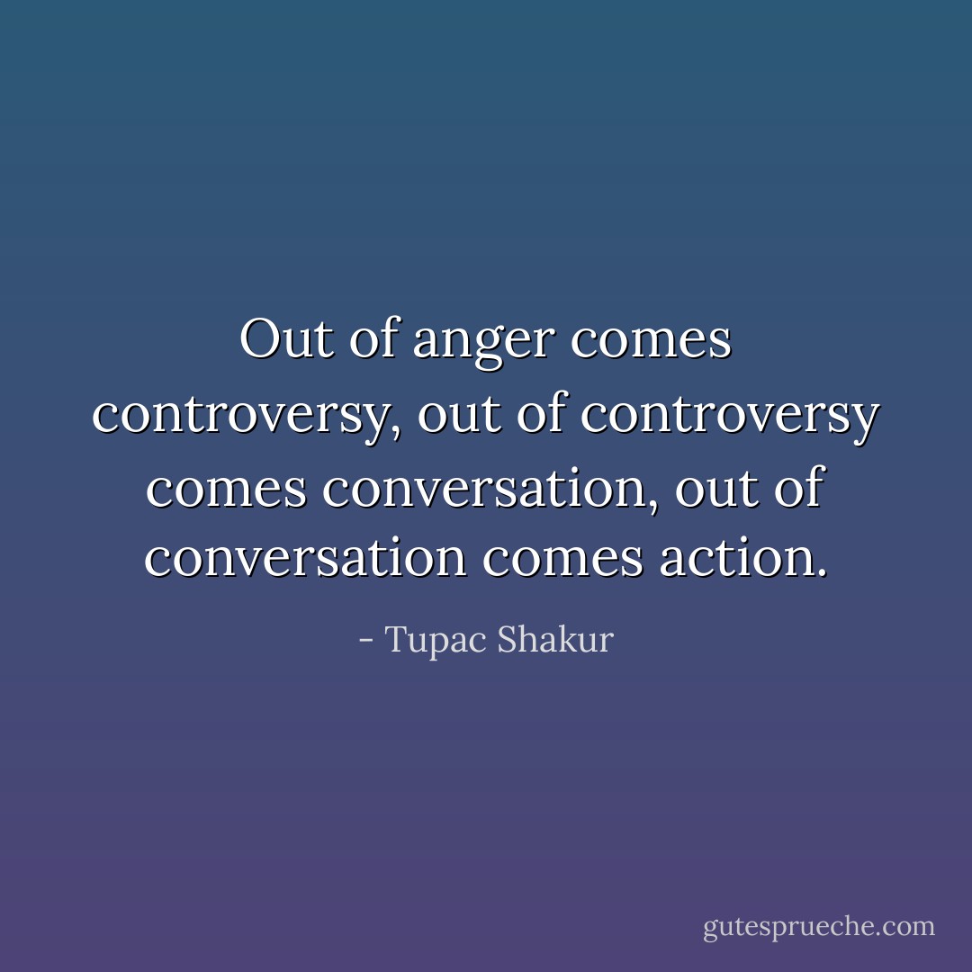 Out of anger comes controversy, out of controversy comes conversation, out of conversation comes action. - Tupac Shakur