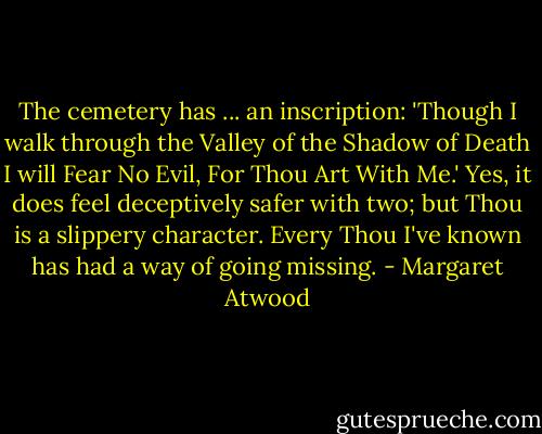 The cemetery has ... an inscription: 'Though I walk through the Valley of the Shadow of Death I will Fear No Evil, For Thou Art With Me.' Yes, it does feel deceptively safer with two; but Thou is a slippery character. Every Thou I've known has had a way of going missing. - Margaret Atwood