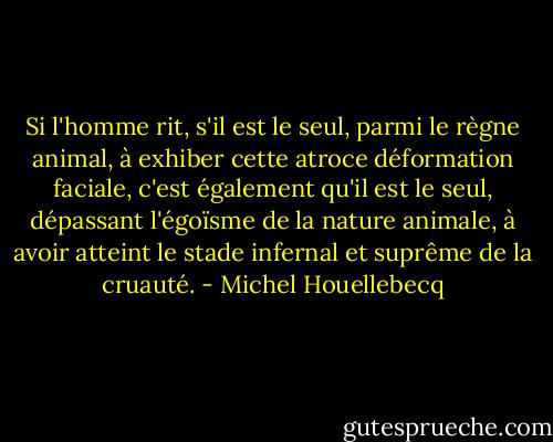 Si l'homme rit, s'il est le seul, parmi le règne animal, à exhiber cette atroce déformation faciale, c'est également qu'il est le seul, dépassant l'égoïsme de la nature animale, à avoir atteint le stade infernal et suprême de la cruauté. - Michel Houellebecq