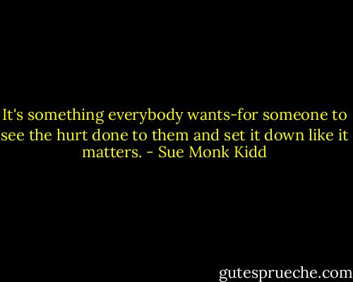 It's something everybody wants-for someone to see the hurt done to them and set it down like it matters. - Sue Monk Kidd