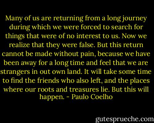 Many of us are returning from a long journey during which we were forced to search for things that were of no interest to us. Now we realize that they were false. But this return cannot be made without pain, because we have been away for a long time and feel that we are strangers in out own land. It will take some time to find the friends who also left, and the places where our roots and treasures lie. But this will happen. - Paulo Coelho