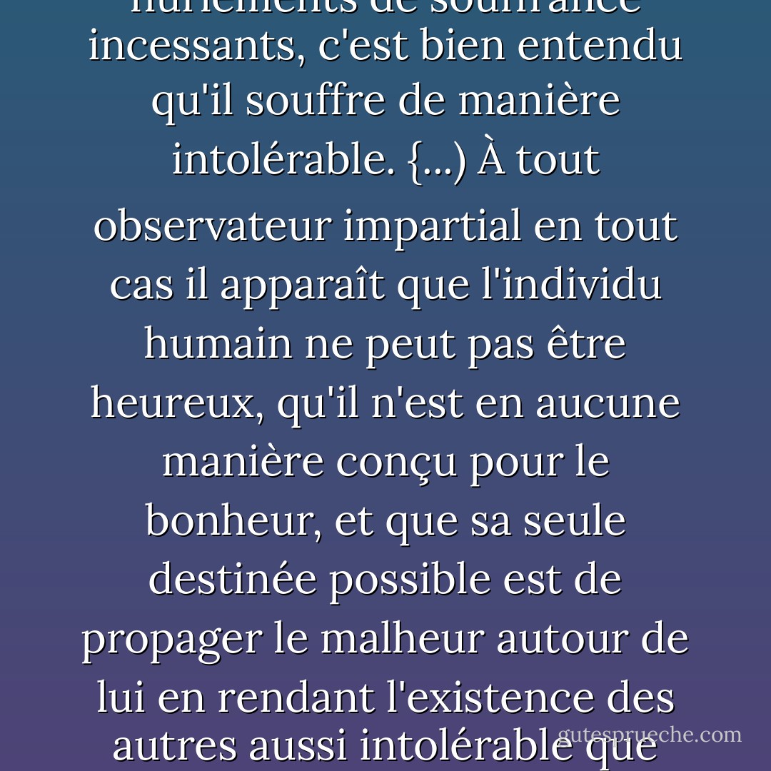 Si le nourrisson humain, seul de tout le règne animal, manifeste immédiatement sa présence au monde par des hurlements de souffrance incessants, c'est bien entendu qu'il souffre de manière intolérable. {...) À tout observateur impartial en tout cas il apparaît que l'individu humain ne peut pas être heureux, qu'il n'est en aucune manière conçu pour le bonheur, et que sa seule destinée possible est de propager le malheur autour de lui en rendant l'existence des autres aussi intolérable que l'est la sienne propre - ses premières victimes étant généralement ses parents. - Michel Houellebecq
